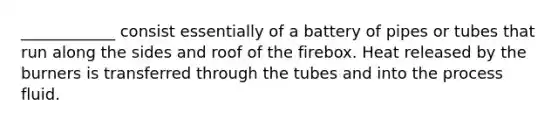 ____________ consist essentially of a battery of pipes or tubes that run along the sides and roof of the firebox. Heat released by the burners is transferred through the tubes and into the process fluid.