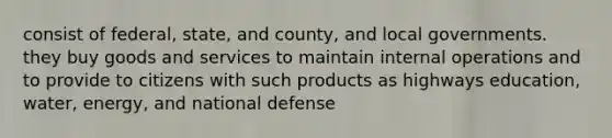 consist of federal, state, and county, and local governments. they buy goods and services to maintain internal operations and to provide to citizens with such products as highways education, water, energy, and national defense