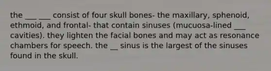 the ___ ___ consist of four skull bones- the maxillary, sphenoid, ethmoid, and frontal- that contain sinuses (mucuosa-lined ___ cavities). they lighten the facial bones and may act as resonance chambers for speech. the __ sinus is the largest of the sinuses found in the skull.