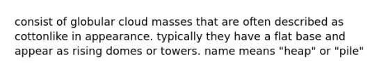 consist of globular cloud masses that are often described as cottonlike in appearance. typically they have a flat base and appear as rising domes or towers. name means "heap" or "pile"