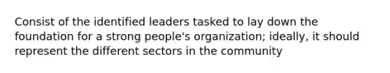 Consist of the identified leaders tasked to lay down the foundation for a strong people's organization; ideally, it should represent the different sectors in the community