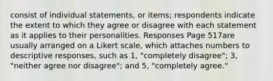 consist of individual statements, or items; respondents indicate the extent to which they agree or disagree with each statement as it applies to their personalities. Responses Page 517are usually arranged on a Likert scale, which attaches numbers to descriptive responses, such as 1, "completely disagree"; 3, "neither agree nor disagree"; and 5, "completely agree."