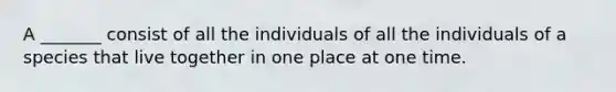 A _______ consist of all the individuals of all the individuals of a species that live together in one place at one time.