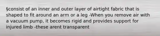 §consist of an inner and outer layer of airtight fabric that is shaped to fit around an arm or a leg -When you remove air with a vacuum pump, it becomes rigid and provides support for injured limb -these arent transparent