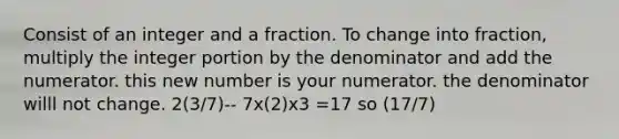 Consist of an integer and a fraction. To change into fraction, multiply the integer portion by the denominator and add the numerator. this new number is your numerator. the denominator willl not change. 2(3/7)-- 7x(2)x3 =17 so (17/7)