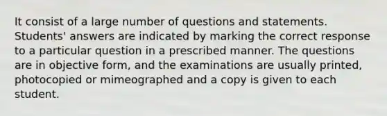 It consist of a large number of questions and statements. Students' answers are indicated by marking the correct response to a particular question in a prescribed manner. The questions are in objective form, and the examinations are usually printed, photocopied or mimeographed and a copy is given to each student.