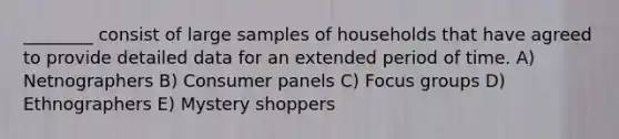 ________ consist of large samples of households that have agreed to provide detailed data for an extended period of time. A) Netnographers B) Consumer panels C) Focus groups D) Ethnographers E) Mystery shoppers