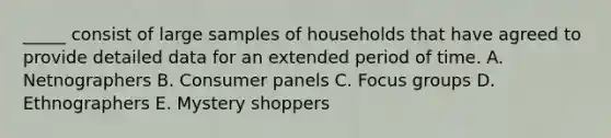 _____ consist of large samples of households that have agreed to provide detailed data for an extended period of time. A. Netnographers B. Consumer panels C. Focus groups D. Ethnographers E. Mystery shoppers