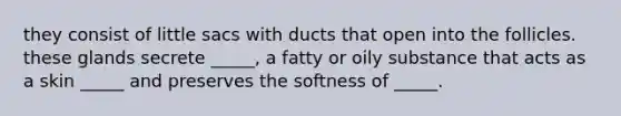 they consist of little sacs with ducts that open into the follicles. these glands secrete _____, a fatty or oily substance that acts as a skin _____ and preserves the softness of _____.