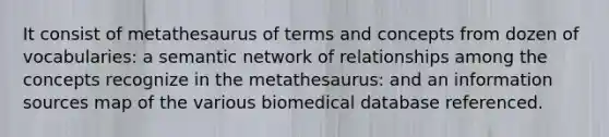 It consist of metathesaurus of terms and concepts from dozen of vocabularies: a semantic network of relationships among the concepts recognize in the metathesaurus: and an information sources map of the various biomedical database referenced.