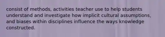 consist of methods, activities teacher use to help students understand and investigate how implicit cultural assumptions, and biases within disciplines influence the ways knowledge constructed.