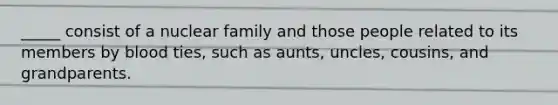 _____ consist of a nuclear family and those people related to its members by blood ties, such as aunts, uncles, cousins, and grandparents.