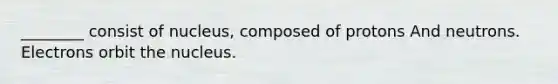 ________ consist of nucleus, composed of protons And neutrons. Electrons orbit the nucleus.