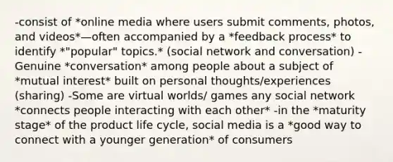 -consist of *online media where users submit comments, photos, and videos*—often accompanied by a *feedback process* to identify *"popular" topics.* (social network and conversation) -Genuine *conversation* among people about a subject of *mutual interest* built on personal thoughts/experiences (sharing) -Some are virtual worlds/ games any social network *connects people interacting with each other* -in the *maturity stage* of the product life cycle, social media is a *good way to connect with a younger generation* of consumers