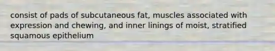 consist of pads of subcutaneous fat, muscles associated with expression and chewing, and inner linings of moist, stratified squamous epithelium