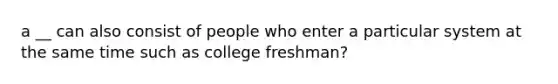 a __ can also consist of people who enter a particular system at the same time such as college freshman?