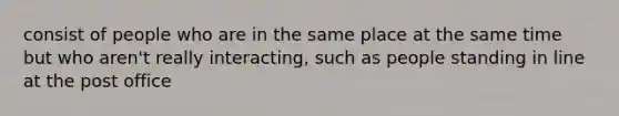 consist of people who are in the same place at the same time but who aren't really interacting, such as people standing in line at the post office