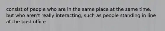 consist of people who are in the same place at the same time, but who aren't really interacting, such as people standing in line at the post office