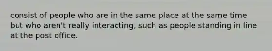 consist of people who are in the same place at the same time but who aren't really interacting, such as people standing in line at the post office.