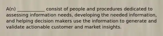 A(n) ____________ consist of people and procedures dedicated to assessing information needs, developing the needed information, and helping decision makers use the information to generate and validate actionable customer and market insights.