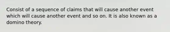 Consist of a sequence of claims that will cause another event which will cause another event and so on. It is also known as a domino theory.