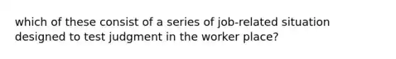 which of these consist of a series of job-related situation designed to test judgment in the worker place?