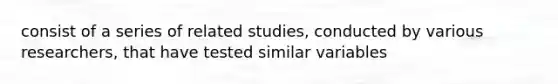 consist of a series of related studies, conducted by various researchers, that have tested similar variables