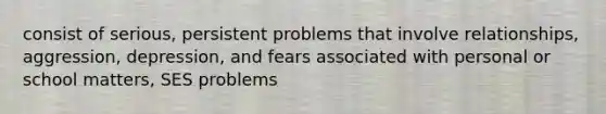 consist of serious, persistent problems that involve relationships, aggression, depression, and fears associated with personal or school matters, SES problems