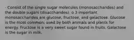 · Consist of the single sugar molecules (monosaccharides) and the double sugars (disaccharides). o 3 important monosaccharides are glucose, fructose, and galactose. Glucose is the most common; used by both animals and plants for energy. Fructose is a very sweet sugar found in fruits. Galactose is the sugar in milk.