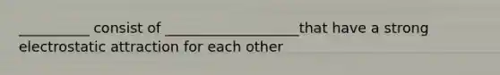 __________ consist of ___________________that have a strong electrostatic attraction for each other