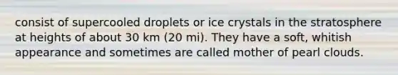 consist of supercooled droplets or ice crystals in the stratosphere at heights of about 30 km (20 mi). They have a soft, whitish appearance and sometimes are called mother of pearl clouds.