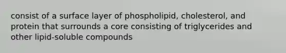 consist of a surface layer of phospholipid, cholesterol, and protein that surrounds a core consisting of triglycerides and other lipid-soluble compounds