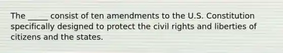 The _____ consist of ten amendments to the U.S. Constitution specifically designed to protect the civil rights and liberties of citizens and the states.