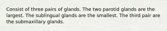 Consist of three pairs of glands. The two parotid glands are the largest. The sublingual glands are the smallest. The third pair are the submaxillary glands.