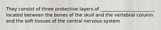 They consist of three protective layers of ________________________ located between the bones of the skull and the vertebral column and the soft tissues of the central nervous system