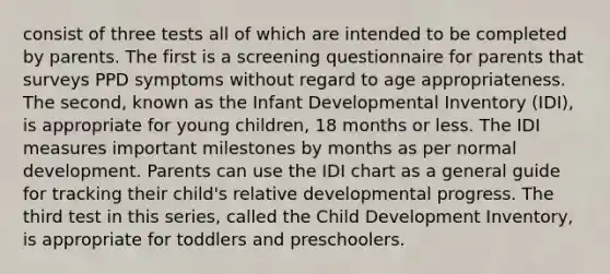 consist of three tests all of which are intended to be completed by parents. The first is a screening questionnaire for parents that surveys PPD symptoms without regard to age appropriateness. The second, known as the Infant Developmental Inventory (IDI), is appropriate for young children, 18 months or less. The IDI measures important milestones by months as per normal development. Parents can use the IDI chart as a general guide for tracking their child's relative developmental progress. The third test in this series, called the Child Development Inventory, is appropriate for toddlers and preschoolers.