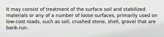 It may consist of treatment of the surface soil and stabilized materials or any of a number of loose surfaces, primarily used on low-cost roads, such as soil, crushed stone, shell, gravel that are bank-run.