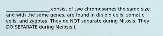 ___________________ consist of two chromosomes the same size and with the same genes, are found in diploid cells, somatic cells, and zygotes. They do NOT separate during Mitosis. They DO SEPARATE during Meiosis I.