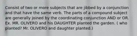 Consist of two or more subjects that are jibbed by a conjunction and that have the same verb. The parts of a compound subject are generally joined by the coordinating conjunction AND or OR. Ex. MR. OLIVERO and his DAUGHTER planted the garden. ( who planted? Mr. OLIVERO and daughter planted.)