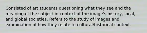 Consisted of art students questioning what they see and the meaning of the subject in context of the image's history, local, and global societies. Refers to the study of images and examination of how they relate to cultural/historical context.