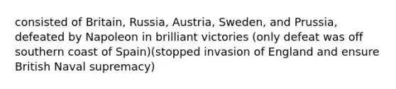 consisted of Britain, Russia, Austria, Sweden, and Prussia, defeated by Napoleon in brilliant victories (only defeat was off southern coast of Spain)(stopped invasion of England and ensure British Naval supremacy)