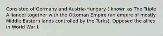 Consisted of Germany and Austria-Hungary ( known as The Triple Alliance) together with the Ottoman Empire (an empire of mostly Middle Eastern lands controlled by the Turks). Opposed the allies in World War I.