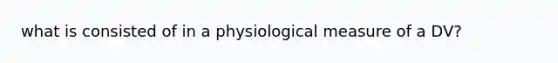 what is consisted of in a physiological measure of a DV?