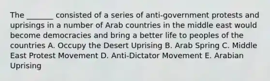 The _______ consisted of a series of anti-government protests and uprisings in a number of Arab countries in the middle east would become democracies and bring a better life to peoples of the countries A. Occupy the Desert Uprising B. Arab Spring C. Middle East Protest Movement D. ​Anti-Dictator Movement E. Arabian Uprising