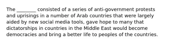 The​ ________ consisted of a series of​ anti-government protests and uprisings in a number of Arab countries that were largely aided by new social media​ tools, gave hope to many that dictatorships in countries in the Middle East would become democracies and bring a better life to peoples of the countries.