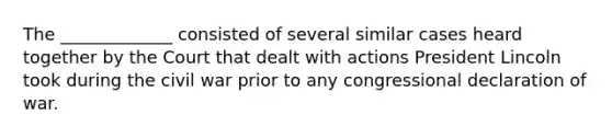 The _____________ consisted of several similar cases heard together by the Court that dealt with actions President Lincoln took during the civil war prior to any congressional declaration of war.