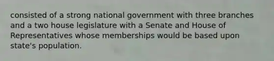 consisted of a strong national government with three branches and a two house legislature with a Senate and House of Representatives whose memberships would be based upon state's population.