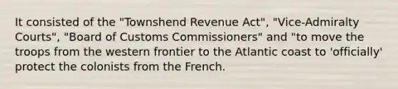 It consisted of the "Townshend Revenue Act", "Vice-Admiralty Courts", "Board of Customs Commissioners" and "to move the troops from the western frontier to the Atlantic coast to 'officially' protect the colonists from the French.