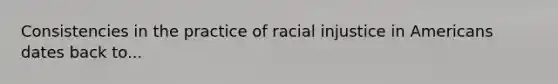 Consistencies in the practice of racial injustice in Americans dates back to...