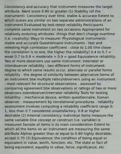 Consistency and accuracy that instrument measures the target attribute. Want score 0.80 or greater (1) Stability (of the instrument): Consistency over time, stable & accurate Extent to which scores are similar on two separate administrations of an instrument Evaluated by test-retest reliability Participants complete same instrument on two occasions Appropriated for relatively enduring attributes -things that don't change overtime (i.e. creativity) Ways to measure: Physiological instruments - stable and accurate Questionnaire instruments - test and retesting High correlation coefficient - close to 1.00 (the closer the correlation is to one, the higher the reliability) 0.4 to 0.7 = weak 0.7 to 0.9 = moderate > 0.9 = good Equivalence reliability: Two or more observers use same instrument: Interrater or interobserver reliability - two different forms of instrument: degree to which same results occur, alternate or parallel forms reliability - the degree of similarity between alternative forms of an instrument btw multiple raters/observers using an instrument - most relevant for structural observations - assessed by comparing agreement btw observations or ratings of two or more observers interobserver/interrater reliability Tools for testing reliability: - mechanical device, written questionnaire, human observer - measurement by correlational procedures - reliability assessment involves computing a reliability coefficient range 0-1, less than 0.7 considered unsatisfactory, 0.8 or higher desirable (2) Internal consistency: Individual items measure the same variable One concept or construct (i.e. variable) is measured Sample of items is its main consideration Extent to which all the items on an instrument are measuring the same attribute Alphas greater than or equal to 0.80 highly desirable; accept 0.70 (3) Equivalence: the condition of being equal or equivalent in value, worth, function, etc. The state or fact of being equivalent; equality in value, force, significance, etc